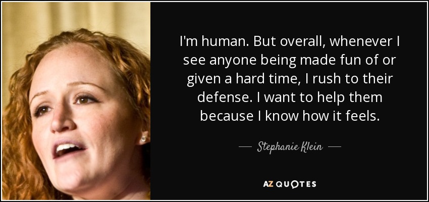 I'm human. But overall, whenever I see anyone being made fun of or given a hard time, I rush to their defense. I want to help them because I know how it feels. - Stephanie Klein