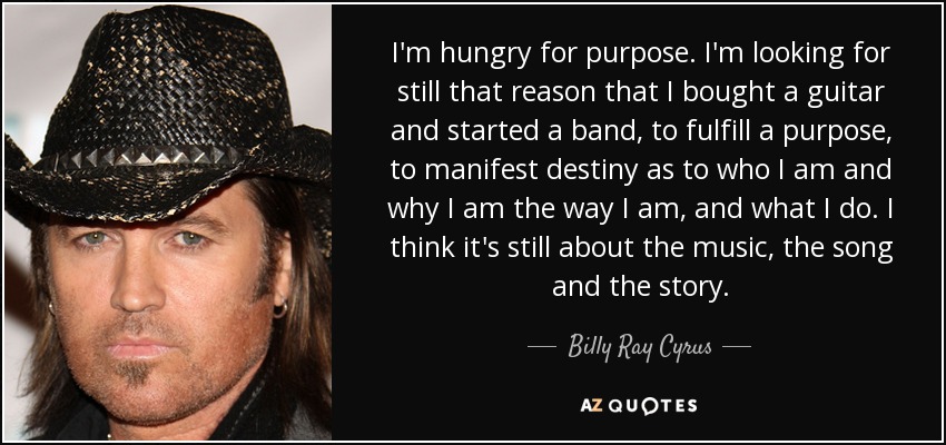 I'm hungry for purpose. I'm looking for still that reason that I bought a guitar and started a band, to fulfill a purpose, to manifest destiny as to who I am and why I am the way I am, and what I do. I think it's still about the music, the song and the story. - Billy Ray Cyrus