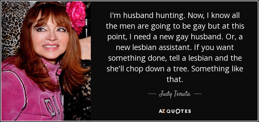 I'm husband hunting. Now, I know all the men are going to be gay but at this point, I need a new gay husband. Or, a new lesbian assistant. If you want something done, tell a lesbian and the she'll chop down a tree. Something like that. - Judy Tenuta