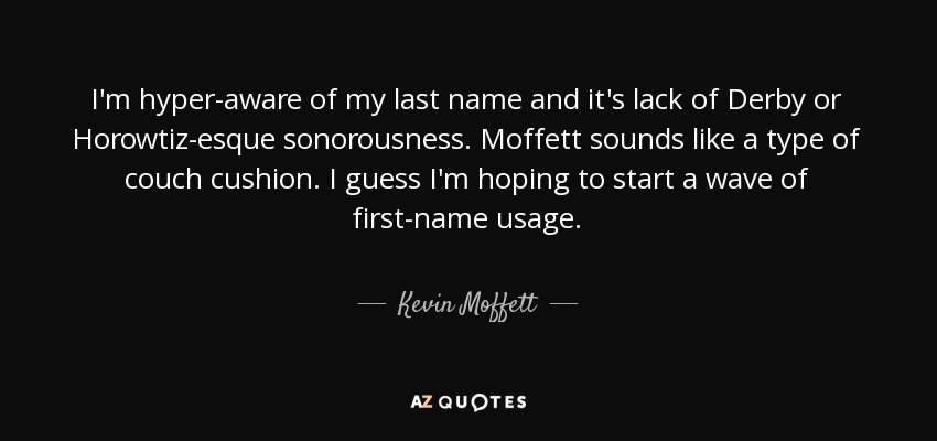 I'm hyper-aware of my last name and it's lack of Derby or Horowtiz-esque sonorousness. Moffett sounds like a type of couch cushion. I guess I'm hoping to start a wave of first-name usage. - Kevin Moffett