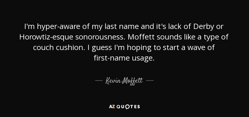 I'm hyper-aware of my last name and it's lack of Derby or Horowtiz-esque sonorousness. Moffett sounds like a type of couch cushion. I guess I'm hoping to start a wave of first-name usage. - Kevin Moffett