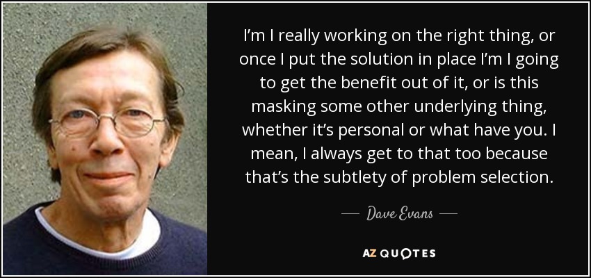 I’m I really working on the right thing, or once I put the solution in place I’m I going to get the benefit out of it, or is this masking some other underlying thing, whether it’s personal or what have you. I mean, I always get to that too because that’s the subtlety of problem selection. - Dave Evans