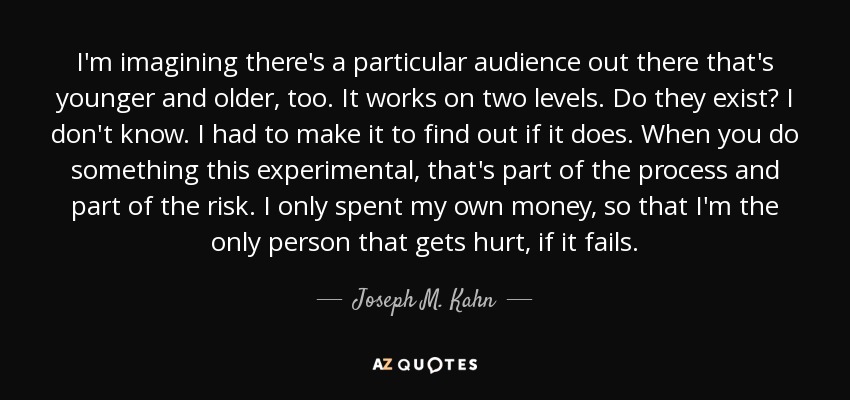 I'm imagining there's a particular audience out there that's younger and older, too. It works on two levels. Do they exist? I don't know. I had to make it to find out if it does. When you do something this experimental, that's part of the process and part of the risk. I only spent my own money, so that I'm the only person that gets hurt, if it fails. - Joseph M. Kahn