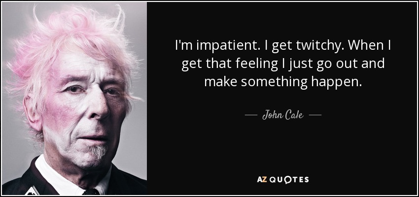 I'm impatient. I get twitchy. When I get that feeling I just go out and make something happen. - John Cale