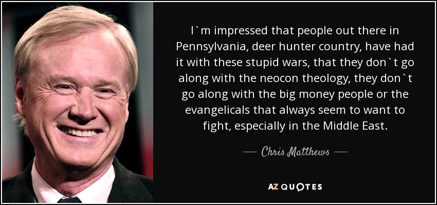I`m impressed that people out there in Pennsylvania, deer hunter country, have had it with these stupid wars, that they don`t go along with the neocon theology, they don`t go along with the big money people or the evangelicals that always seem to want to fight, especially in the Middle East. - Chris Matthews