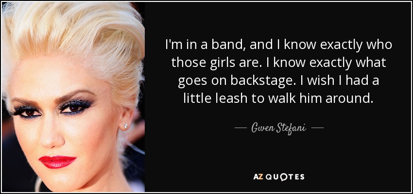 I'm in a band, and I know exactly who those girls are. I know exactly what goes on backstage. I wish I had a little leash to walk him around. - Gwen Stefani