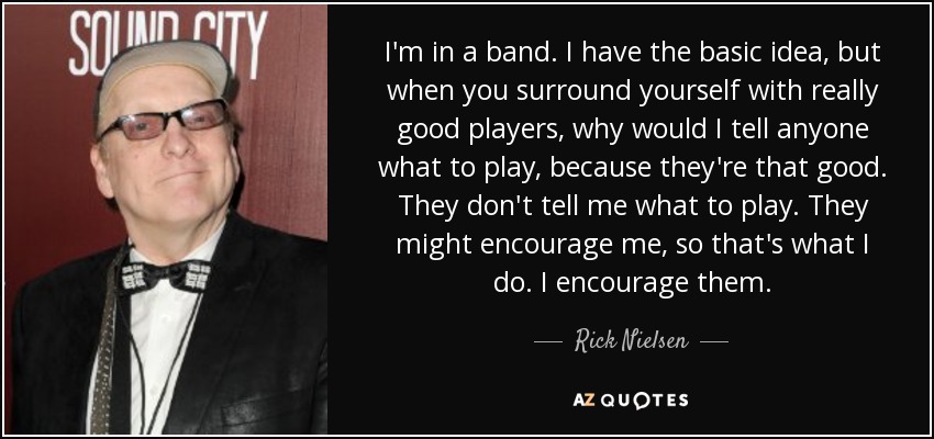 I'm in a band. I have the basic idea, but when you surround yourself with really good players, why would I tell anyone what to play, because they're that good. They don't tell me what to play. They might encourage me, so that's what I do. I encourage them. - Rick Nielsen