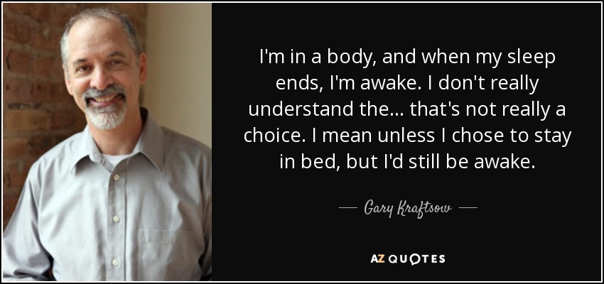 I'm in a body, and when my sleep ends, I'm awake. I don't really understand the... that's not really a choice. I mean unless I chose to stay in bed, but I'd still be awake. - Gary Kraftsow