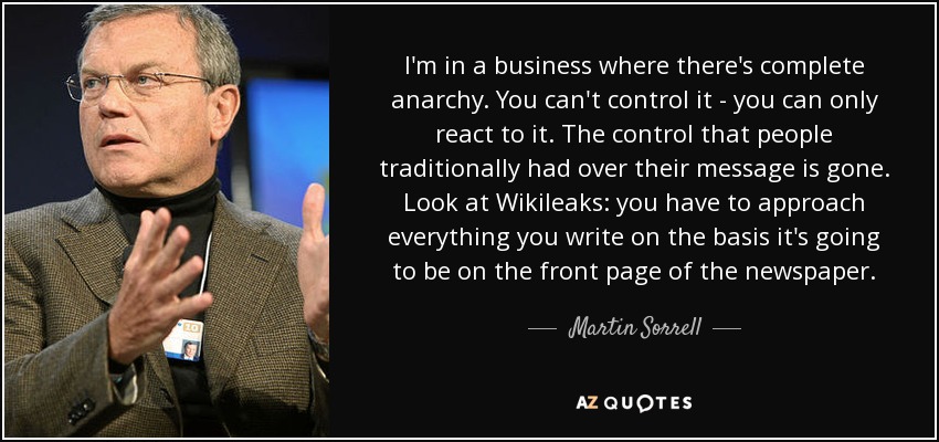 I'm in a business where there's complete anarchy. You can't control it - you can only react to it. The control that people traditionally had over their message is gone. Look at Wikileaks: you have to approach everything you write on the basis it's going to be on the front page of the newspaper. - Martin Sorrell