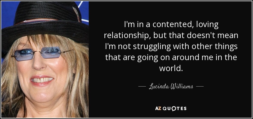 I'm in a contented, loving relationship, but that doesn't mean I'm not struggling with other things that are going on around me in the world. - Lucinda Williams