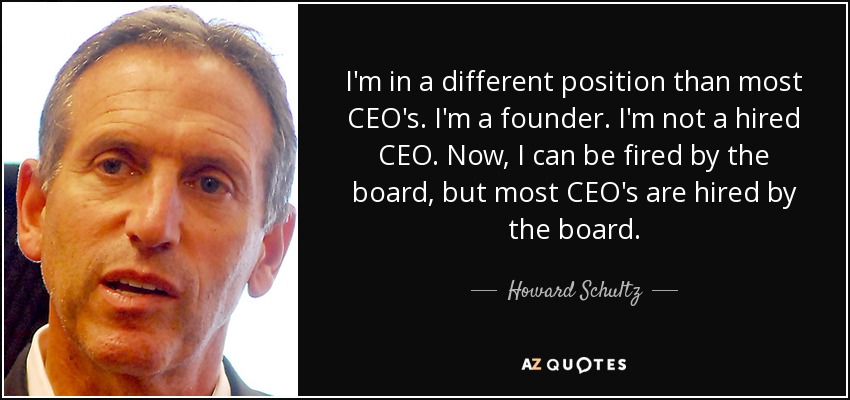 I'm in a different position than most CEO's. I'm a founder. I'm not a hired CEO. Now, I can be fired by the board, but most CEO's are hired by the board. - Howard Schultz