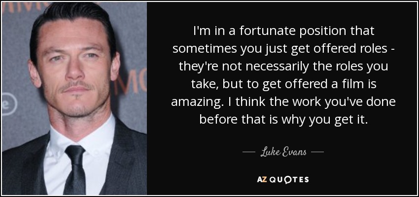 I'm in a fortunate position that sometimes you just get offered roles - they're not necessarily the roles you take, but to get offered a film is amazing. I think the work you've done before that is why you get it. - Luke Evans