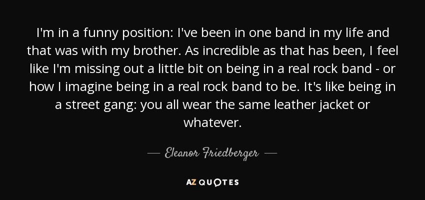 I'm in a funny position: I've been in one band in my life and that was with my brother. As incredible as that has been, I feel like I'm missing out a little bit on being in a real rock band - or how I imagine being in a real rock band to be. It's like being in a street gang: you all wear the same leather jacket or whatever. - Eleanor Friedberger