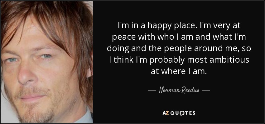 I'm in a happy place. I'm very at peace with who I am and what I'm doing and the people around me, so I think I'm probably most ambitious at where I am. - Norman Reedus