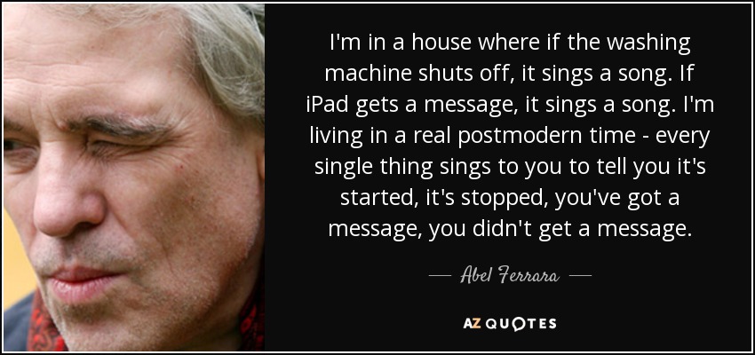 I'm in a house where if the washing machine shuts off, it sings a song. If iPad gets a message, it sings a song. I'm living in a real postmodern time - every single thing sings to you to tell you it's started, it's stopped, you've got a message, you didn't get a message. - Abel Ferrara