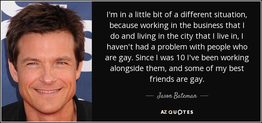 I'm in a little bit of a different situation, because working in the business that I do and living in the city that I live in, I haven't had a problem with people who are gay. Since I was 10 I've been working alongside them, and some of my best friends are gay. - Jason Bateman
