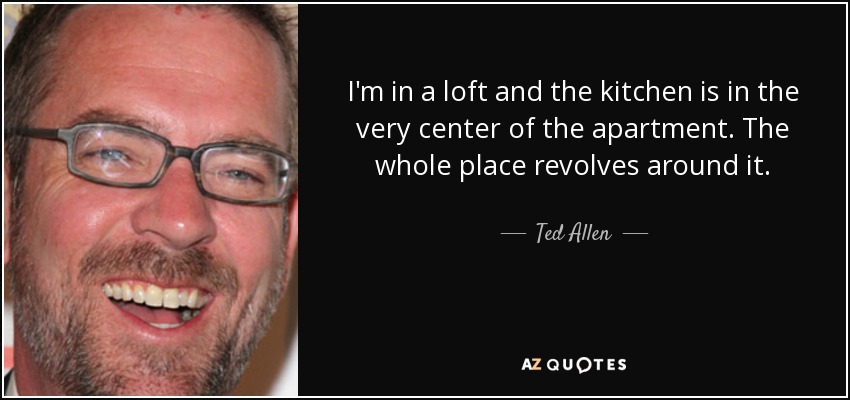 I'm in a loft and the kitchen is in the very center of the apartment. The whole place revolves around it. - Ted Allen