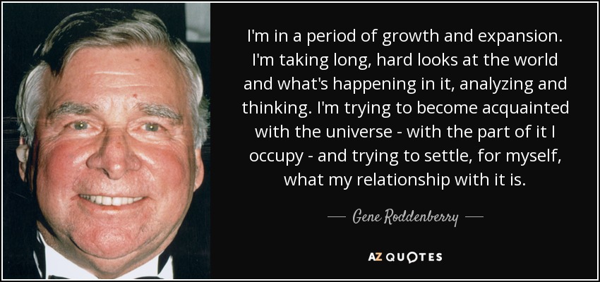 I'm in a period of growth and expansion. I'm taking long, hard looks at the world and what's happening in it, analyzing and thinking. I'm trying to become acquainted with the universe - with the part of it I occupy - and trying to settle, for myself, what my relationship with it is. - Gene Roddenberry