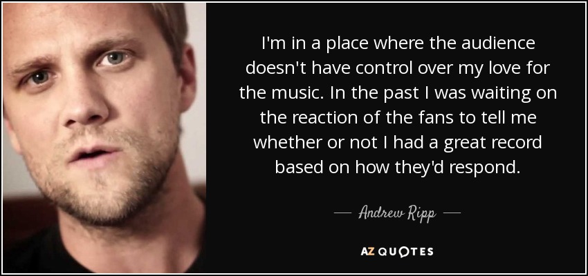 I'm in a place where the audience doesn't have control over my love for the music. In the past I was waiting on the reaction of the fans to tell me whether or not I had a great record based on how they'd respond. - Andrew Ripp