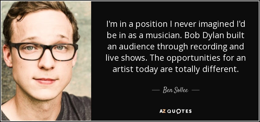 I'm in a position I never imagined I'd be in as a musician. Bob Dylan built an audience through recording and live shows. The opportunities for an artist today are totally different. - Ben Sollee
