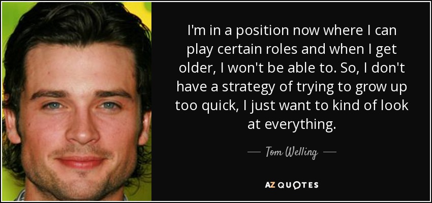 I'm in a position now where I can play certain roles and when I get older, I won't be able to. So, I don't have a strategy of trying to grow up too quick, I just want to kind of look at everything. - Tom Welling