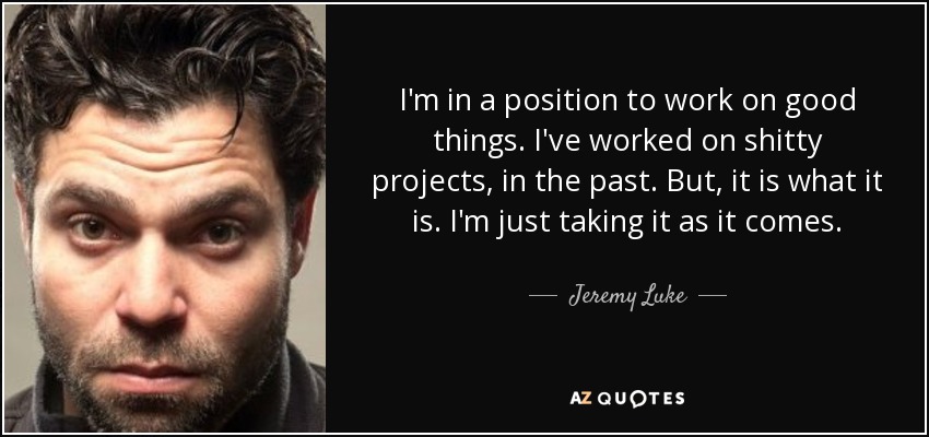 I'm in a position to work on good things. I've worked on shitty projects, in the past. But, it is what it is. I'm just taking it as it comes. - Jeremy Luke