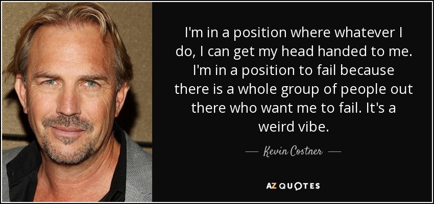I'm in a position where whatever I do, I can get my head handed to me. I'm in a position to fail because there is a whole group of people out there who want me to fail. It's a weird vibe. - Kevin Costner