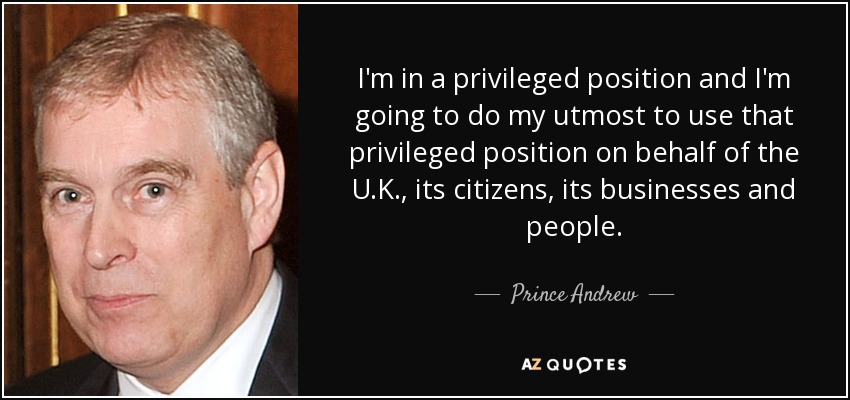 I'm in a privileged position and I'm going to do my utmost to use that privileged position on behalf of the U.K., its citizens, its businesses and people. - Prince Andrew