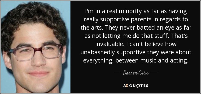 I'm in a real minority as far as having really supportive parents in regards to the arts. They never batted an eye as far as not letting me do that stuff. That's invaluable. I can't believe how unabashedly supportive they were about everything, between music and acting. - Darren Criss