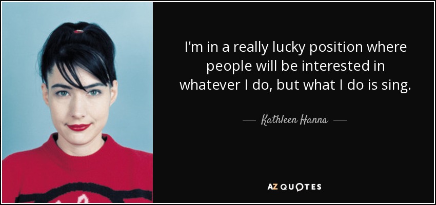 I'm in a really lucky position where people will be interested in whatever I do, but what I do is sing. - Kathleen Hanna