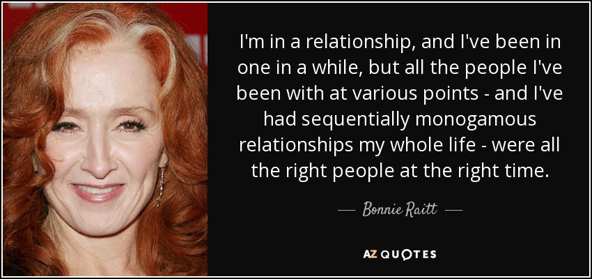 I'm in a relationship, and I've been in one in a while, but all the people I've been with at various points - and I've had sequentially monogamous relationships my whole life - were all the right people at the right time. - Bonnie Raitt