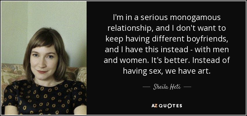 I'm in a serious monogamous relationship, and I don't want to keep having different boyfriends, and I have this instead - with men and women. It's better. Instead of having sex, we have art. - Sheila Heti