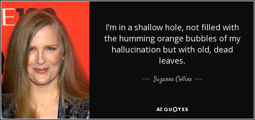 I’m in a shallow hole, not filled with the humming orange bubbles of my hallucination but with old, dead leaves. - Suzanne Collins