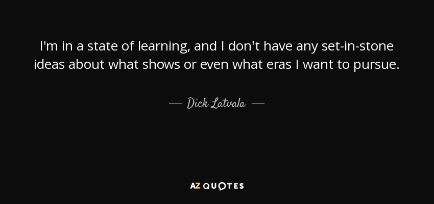 I'm in a state of learning, and I don't have any set-in-stone ideas about what shows or even what eras I want to pursue. - Dick Latvala