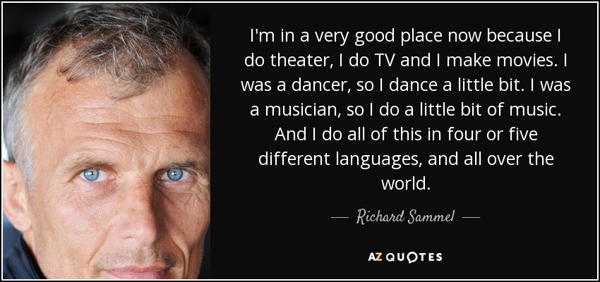 I'm in a very good place now because I do theater, I do TV and I make movies. I was a dancer, so I dance a little bit. I was a musician, so I do a little bit of music. And I do all of this in four or five different languages, and all over the world. - Richard Sammel