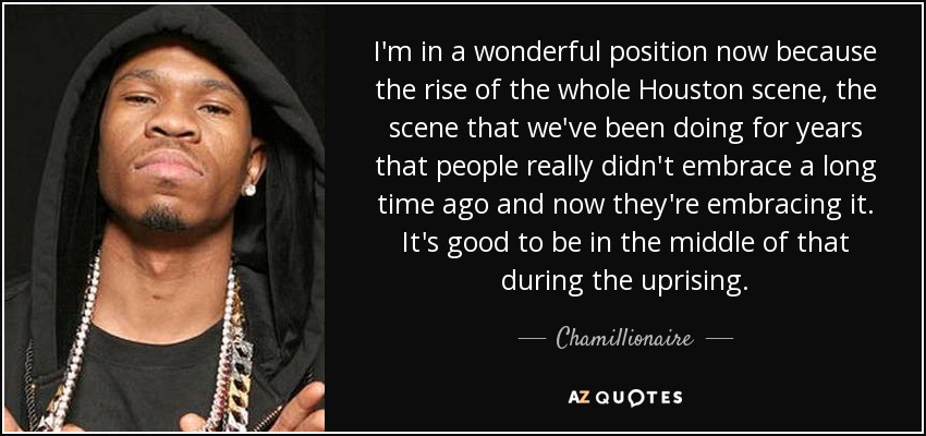I'm in a wonderful position now because the rise of the whole Houston scene, the scene that we've been doing for years that people really didn't embrace a long time ago and now they're embracing it. It's good to be in the middle of that during the uprising. - Chamillionaire