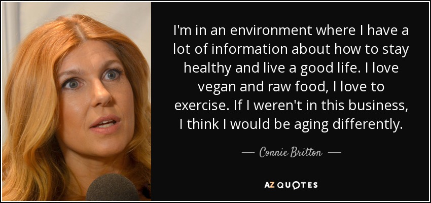 I'm in an environment where I have a lot of information about how to stay healthy and live a good life. I love vegan and raw food, I love to exercise. If I weren't in this business, I think I would be aging differently. - Connie Britton
