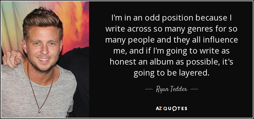 I'm in an odd position because I write across so many genres for so many people and they all influence me, and if I'm going to write as honest an album as possible, it's going to be layered. - Ryan Tedder