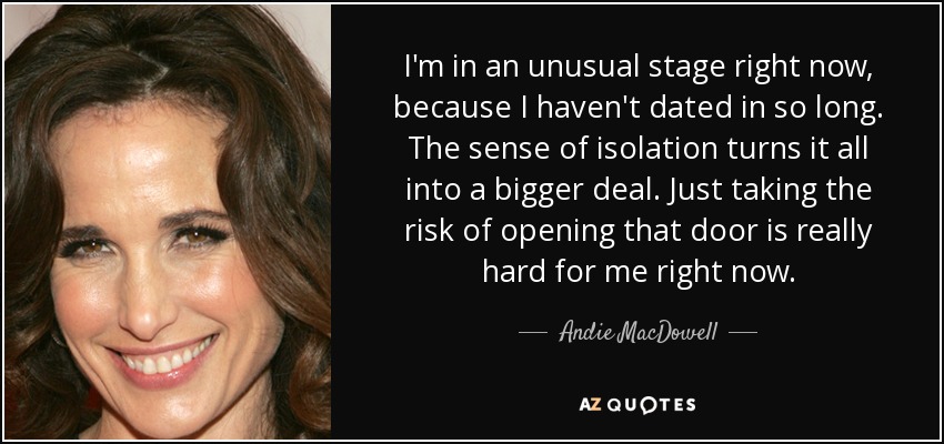 I'm in an unusual stage right now, because I haven't dated in so long. The sense of isolation turns it all into a bigger deal. Just taking the risk of opening that door is really hard for me right now. - Andie MacDowell
