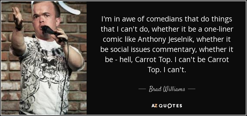 I'm in awe of comedians that do things that I can't do, whether it be a one-liner comic like Anthony Jeselnik, whether it be social issues commentary, whether it be - hell, Carrot Top. I can't be Carrot Top. I can't. - Brad Williams