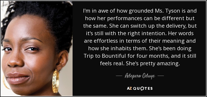I'm in awe of how grounded Ms. Tyson is and how her performances can be different but the same. She can switch up the delivery, but it's still with the right intention. Her words are effortless in terms of their meaning and how she inhabits them. She's been doing Trip to Bountiful for four months, and it still feels real. She's pretty amazing. - Adepero Oduye