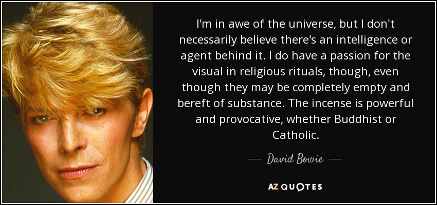 I'm in awe of the universe, but I don't necessarily believe there's an intelligence or agent behind it. I do have a passion for the visual in religious rituals, though, even though they may be completely empty and bereft of substance. The incense is powerful and provocative, whether Buddhist or Catholic. - David Bowie