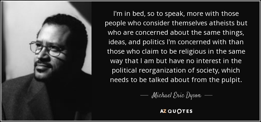 I'm in bed, so to speak, more with those people who consider themselves atheists but who are concerned about the same things, ideas, and politics I'm concerned with than those who claim to be religious in the same way that I am but have no interest in the political reorganization of society, which needs to be talked about from the pulpit. - Michael Eric Dyson