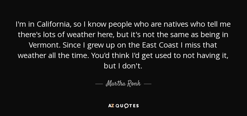 I'm in California, so I know people who are natives who tell me there's lots of weather here, but it's not the same as being in Vermont. Since I grew up on the East Coast I miss that weather all the time. You'd think I'd get used to not having it, but I don't. - Martha Ronk