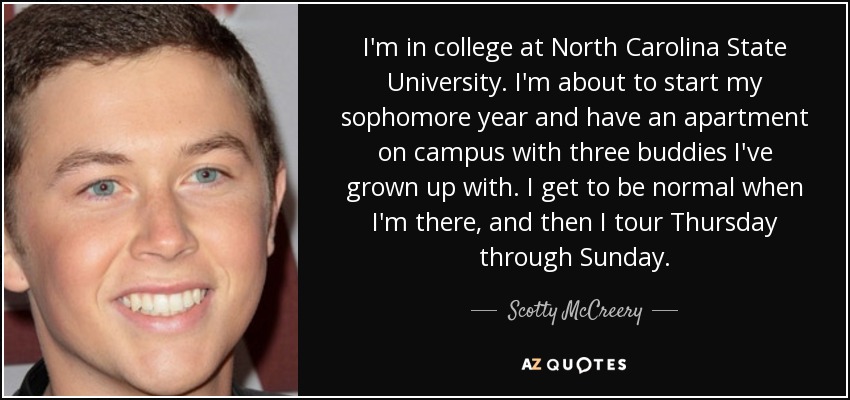 I'm in college at North Carolina State University. I'm about to start my sophomore year and have an apartment on campus with three buddies I've grown up with. I get to be normal when I'm there, and then I tour Thursday through Sunday. - Scotty McCreery