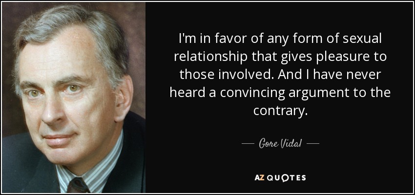 I'm in favor of any form of sexual relationship that gives pleasure to those involved. And I have never heard a convincing argument to the contrary. - Gore Vidal