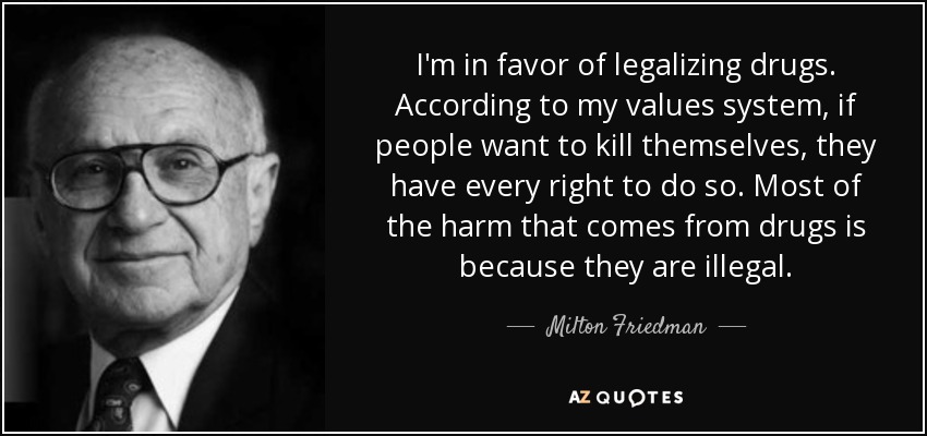 I'm in favor of legalizing drugs. According to my values system, if people want to kill themselves, they have every right to do so. Most of the harm that comes from drugs is because they are illegal. - Milton Friedman