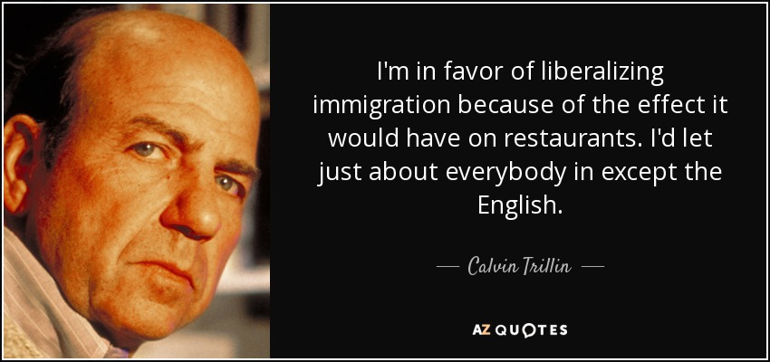 I'm in favor of liberalizing immigration because of the effect it would have on restaurants. I'd let just about everybody in except the English. - Calvin Trillin