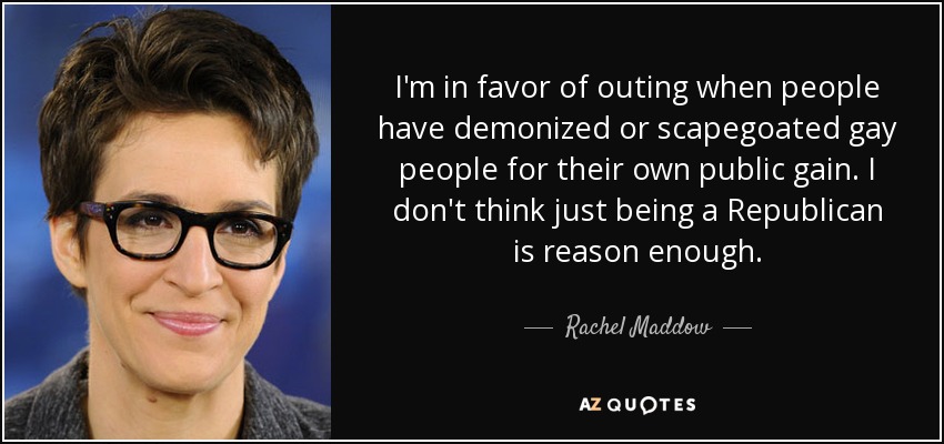 I'm in favor of outing when people have demonized or scapegoated gay people for their own public gain. I don't think just being a Republican is reason enough. - Rachel Maddow