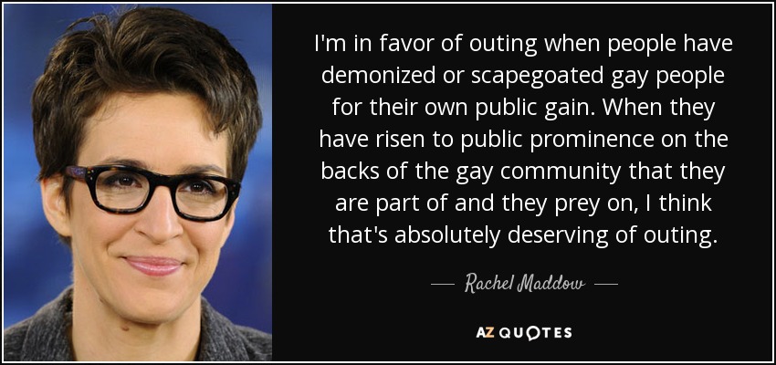 I'm in favor of outing when people have demonized or scapegoated gay people for their own public gain. When they have risen to public prominence on the backs of the gay community that they are part of and they prey on, I think that's absolutely deserving of outing. - Rachel Maddow